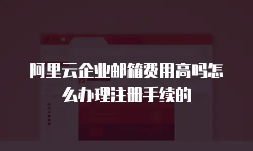 阿里云企业邮箱费用高吗怎么办理注册手续的
