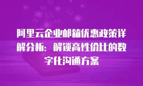阿里云企业邮箱优惠政策详解分析:解锁高性价比的数字化沟通方案
