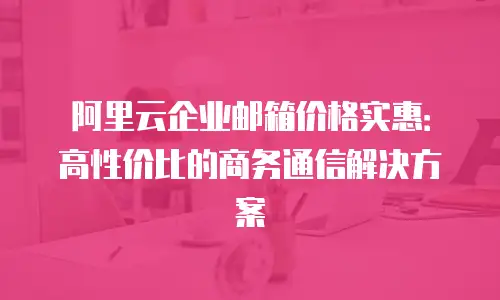 阿里云企业邮箱价格实惠：高性价比的商务通信解决方案