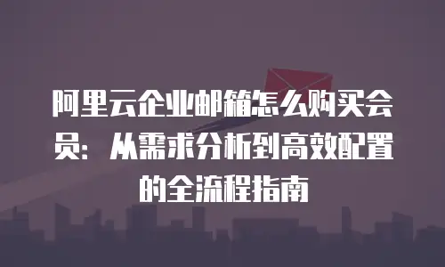 阿里云企业邮箱怎么购买会员:从需求分析到高效配置的全流程指南