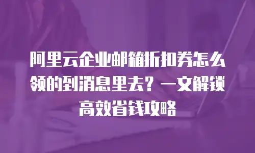 阿里云企业邮箱折扣券怎么领的到消息里去？一文解锁高效省钱攻略