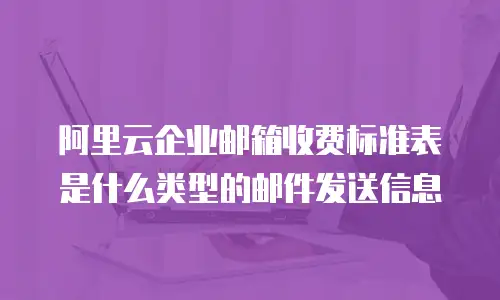 阿里云企业邮箱收费标准表是什么类型的邮件发送信息