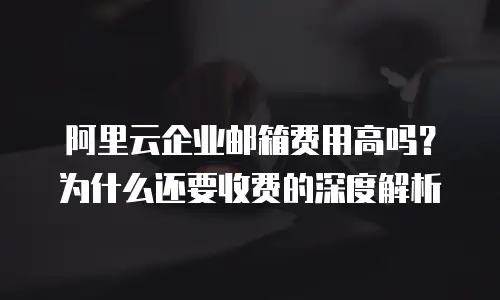 阿里云企业邮箱费用高吗？为什么还要收费的深度解析