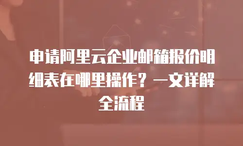 申请阿里云企业邮箱报价明细表在哪里操作?一文详解全流程
