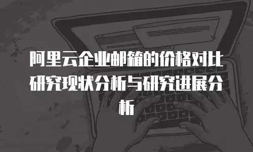 阿里云企业邮箱的价格对比研究现状分析与研究进展分析