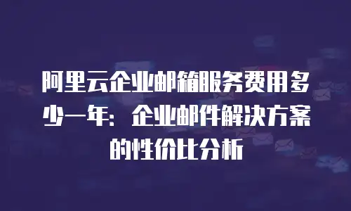 阿里云企业邮箱服务费用多少一年：企业邮件解决方案的性价比分析
