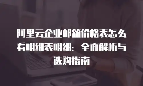 阿里云企业邮箱价格表怎么看明细表明细:全面解析与选购指南