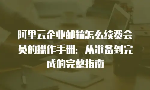 阿里云企业邮箱怎么续费会员的操作手册:从准备到完成的完整指南