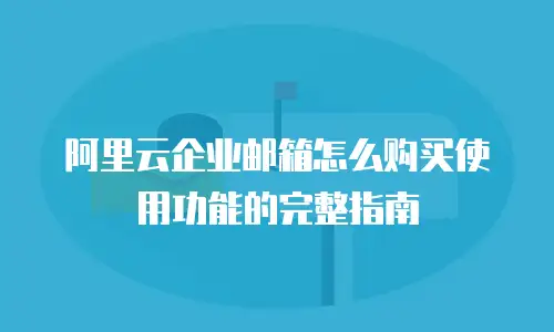 阿里云企业邮箱怎么购买使用功能的完整指南