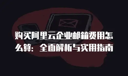 购买阿里云企业邮箱费用怎么算：全面解析与实用指南