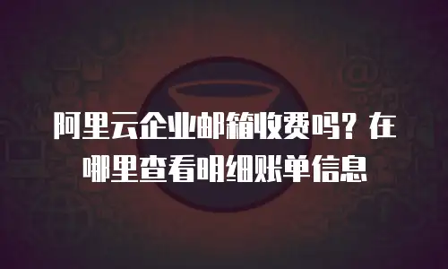 阿里云企业邮箱收费吗？在哪里查看明细账单信息