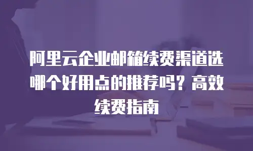 阿里云企业邮箱续费渠道选哪个好用点的推荐吗？高效续费指南