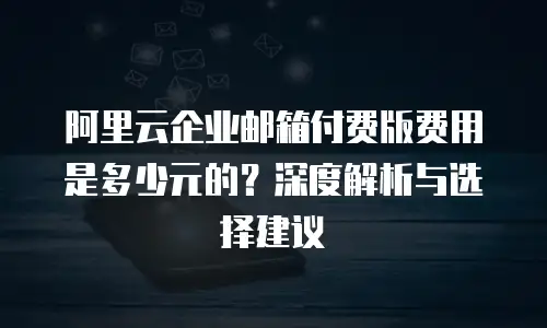 阿里云企业邮箱付费版费用是多少元的？深度解析与选择建议