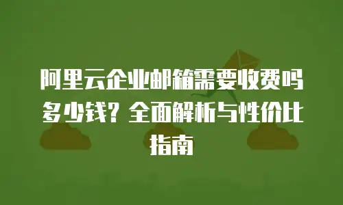 阿里云企业邮箱需要收费吗多少钱？全面解析与性价比指南