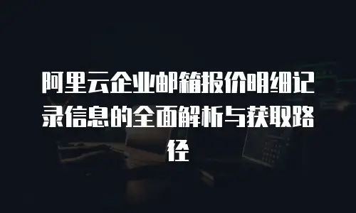 阿里云企业邮箱报价明细记录信息的全面解析与获取路径