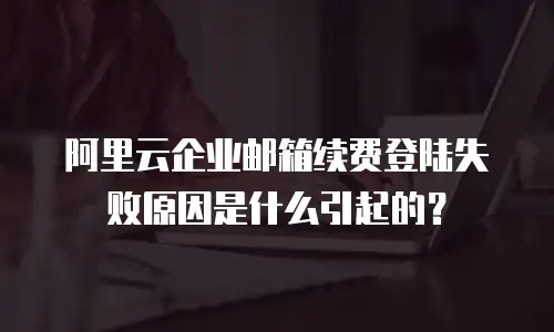 阿里云企业邮箱续费登陆失败原因是什么引起的？