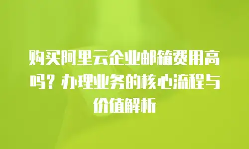 购买阿里云企业邮箱费用高吗？办理业务的核心流程与价值解析