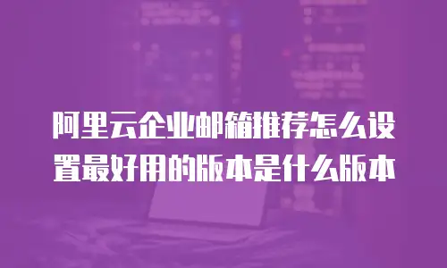 阿里云企业邮箱推荐怎么设置最好用的版本是什么版本