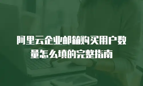 阿里云企业邮箱购买用户数量怎么填的完整指南