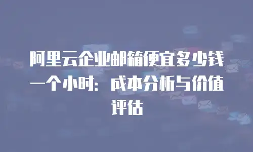 阿里云企业邮箱便宜多少钱一个小时：成本分析与价值评估