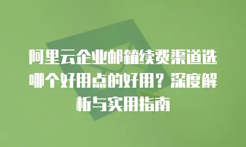 阿里云企业邮箱续费渠道选哪个好用点的好用?深度解析与实用指南
