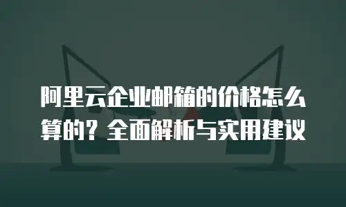 阿里云企业邮箱的价格怎么算的？全面解析与实用建议