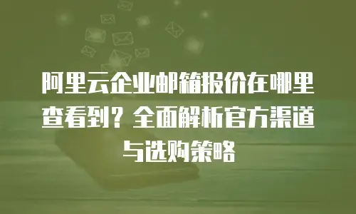 阿里云企业邮箱报价在哪里查看到？全面解析官方渠道与选购策略