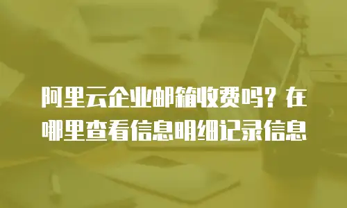 阿里云企业邮箱收费吗？在哪里查看信息明细记录信息
