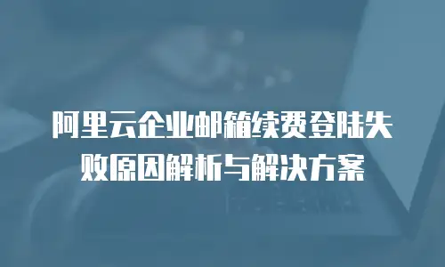 阿里云企业邮箱续费登陆失败原因解析与解决方案