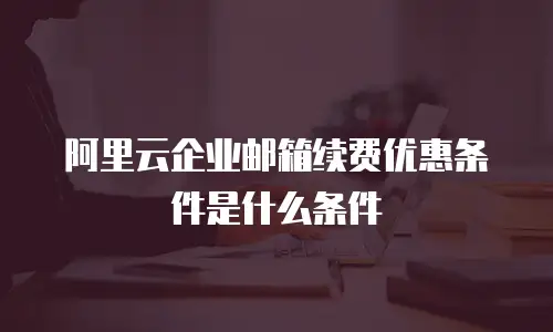 阿里云企业邮箱续费优惠条件是什么条件