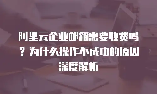 阿里云企业邮箱需要收费吗？为什么操作不成功的原因深度解析
