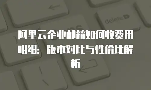 阿里云企业邮箱如何收费用明细:版本对比与性价比解析