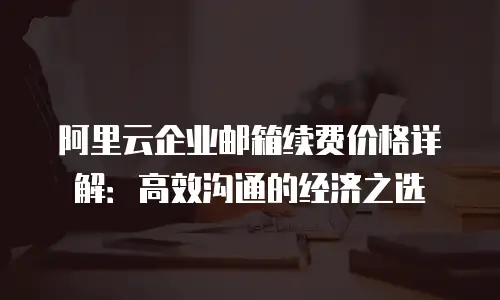 阿里云企业邮箱续费价格详解：高效沟通的经济之选