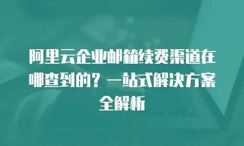阿里云企业邮箱续费渠道在哪查到的？一站式解决方案全解析