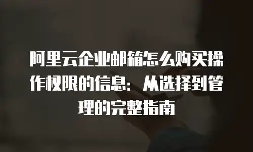 阿里云企业邮箱怎么购买操作权限的信息：从选择到管理的完整指南