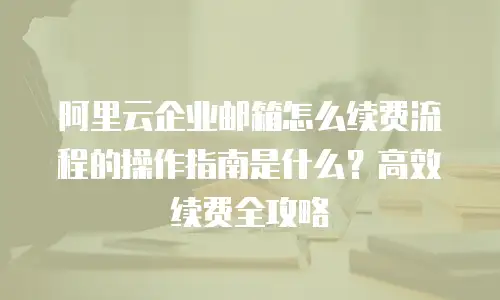 阿里云企业邮箱怎么续费流程的操作指南是什么?高效续费全攻略