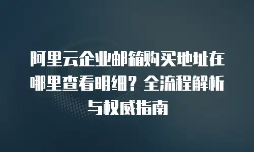阿里云企业邮箱购买地址在哪里查看明细？全流程解析与权威指南