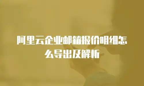 阿里云企业邮箱报价明细怎么导出及解析