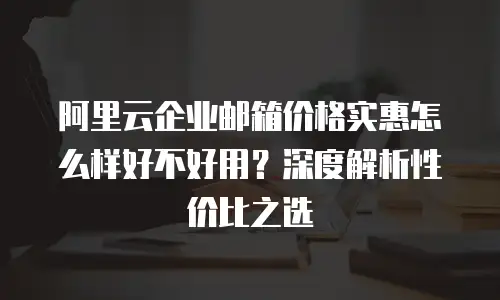 阿里云企业邮箱价格实惠怎么样好不好用?深度解析性价比之选