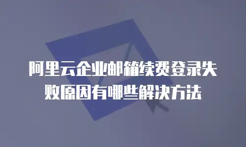 阿里云企业邮箱续费登录失败原因有哪些解决方法
