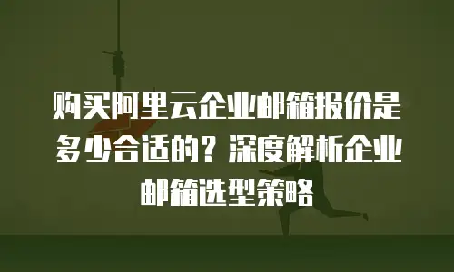 购买阿里云企业邮箱报价是多少合适的？深度解析企业邮箱选型策略