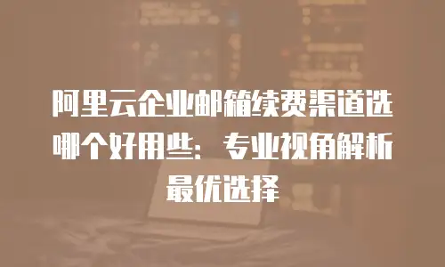 阿里云企业邮箱续费渠道选哪个好用些：专业视角解析最优选择