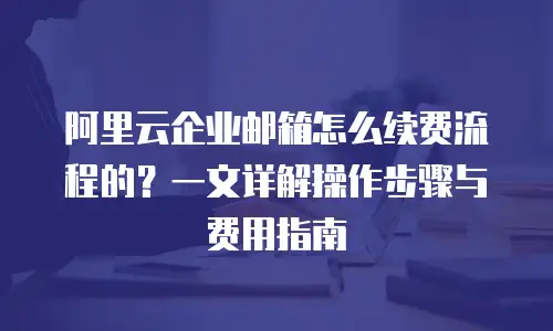 阿里云企业邮箱怎么续费流程的？一文详解操作步骤与费用指南