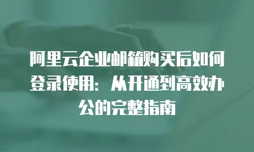阿里云企业邮箱购买后如何登录使用：从开通到高效办公的完整指南