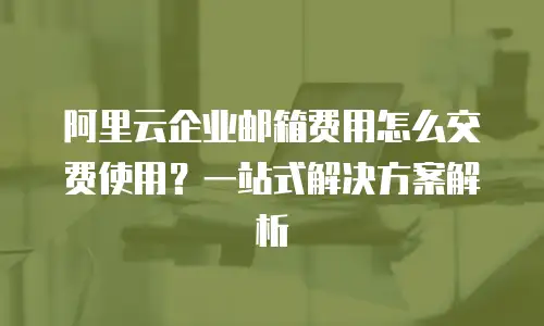 阿里云企业邮箱费用怎么交费使用？一站式解决方案解析
