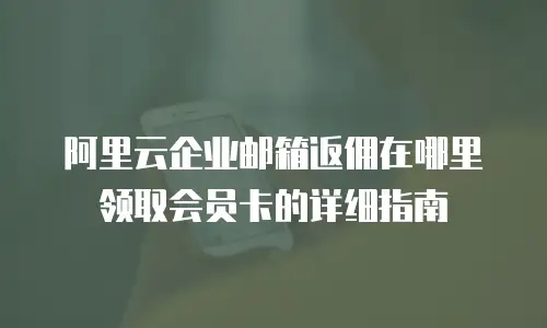 阿里云企业邮箱返佣在哪里领取会员卡的详细指南