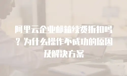 阿里云企业邮箱续费折扣吗？为什么操作不成功的原因及解决方案