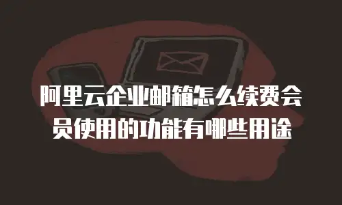 阿里云企业邮箱怎么续费会员使用的功能有哪些用途