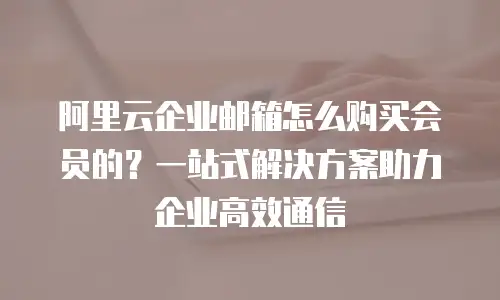 阿里云企业邮箱怎么购买会员的？一站式解决方案助力企业高效通信
