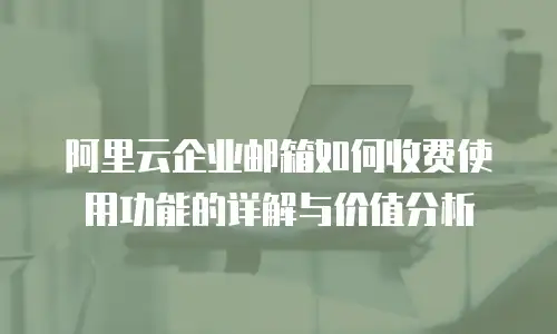 阿里云企业邮箱如何收费使用功能的详解与价值分析